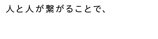 人と人が繋がることで、新たなモノを生み出し創り上げる